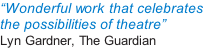 “Wonderful work that celebrates  the possibilities of theatre”  Lyn Gardner, The Guardian